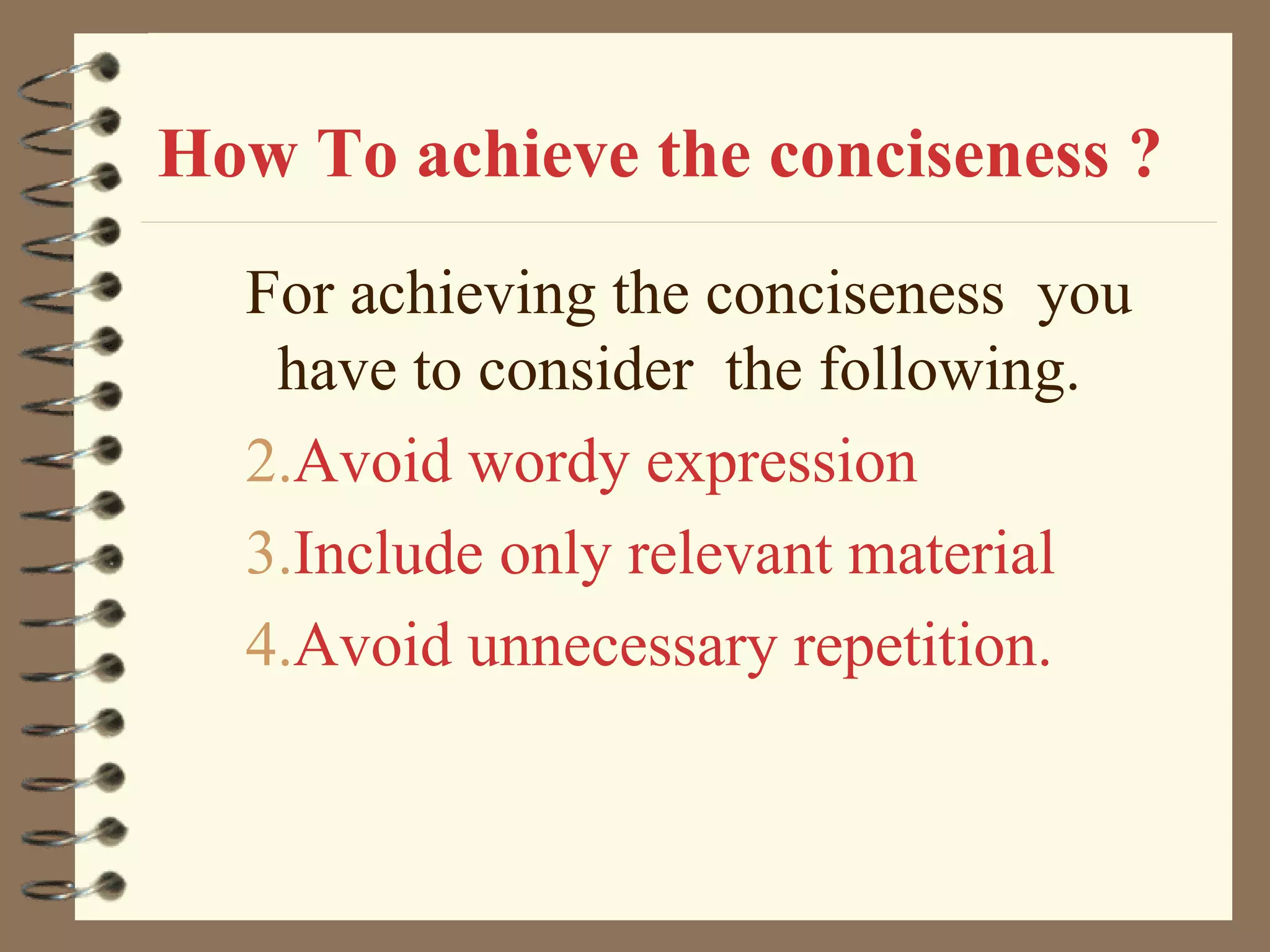 How To achieve the conciseness ? For achieving the conciseness  you have to consider  the following. Avoid wordy expression Include only relevant material Avoid unnecessary repetition. 