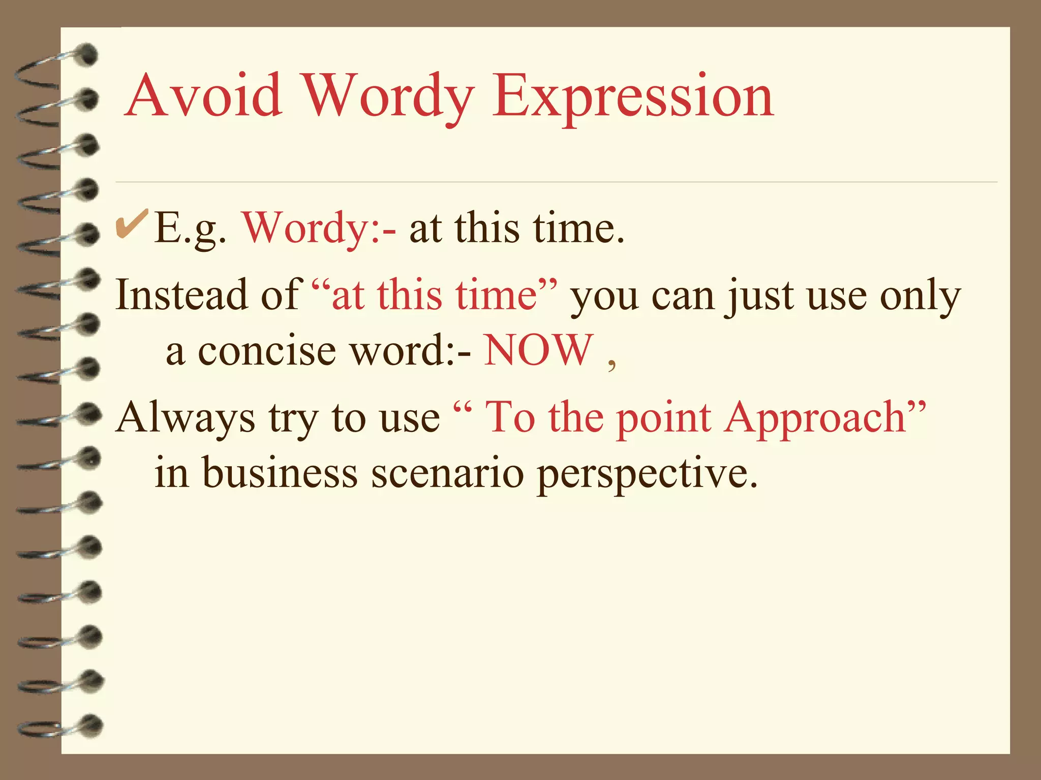 Avoid Wordy Expression E.g.  Wordy:-  at this time.  Instead of  “at this time”  you can just use only  a concise word:-  NOW  , Always try to use  “ To the point Approach”   in business   scenario perspective. 