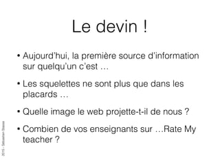 2015-SébastienStasse
Le devin !
• Aujourd’hui, la première source d’information
sur quelqu’un c’est …
• Les squelettes ne sont plus que dans les
placards …
• Quelle image le web projette-t-il de nous ?
• Combien de vos enseignants sur …Rate My
teacher ?