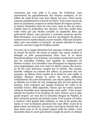 couverture qui vous colle à la peau. De l'extérieur, vous
parviennent les gazouillements des oiseaux exotiques, et les
reflets du soleil levant vous font cligner les yeux. Votre navire
remonte paisiblement le cours de la rivière. Vous venez encore de
faire un cauchemar, toujours le même depuis de longues années :
le Sorcier Domontor tente de vous tuer, mais au lieu de suivre
Valadir dans la profondeur des abysses, vous êtes arrêté dans
votre chute par une étroite corniche en surplomb. Bien que
grièvement blessé, vous parvenez à remonter jusqu'au caveau.
Mais Domontor, et la couronne avec lui, ont disparu. En silence,
comme tous les matins depuis ce jour maudit, voilà tant d'années
déjà, vous vous répétez ce serment : ne jamais chercher le repos
avant de vous être vengé de l'infâme sorcier.
Les rives de la jungle déroulent leur paysage verdoyant, de part
et d'autre du navire. De temps en temps, une masse sombre et
allongée se jette paresseusement dans l'eau, et se laisse
doucement glisser vers le bateau. Les marins murmurent souvent
que les crocodiles d'Ankou sont capables de sectionner un
homme en deux. Les crocodiles vous dévisagent en clignant leurs
yeux énigmatiques, puis s'en vont à la dérive comme des troncs,
au fil des eaux boueuses, rougies par la latérite. Des oiseaux
bariolés voltigent au sommet des arbres, en poussant des cris
perçants. Au détour d'une courbe de la rivière le vent mollit. A
quelque distance devant la proue du navire, jaillissant
verticalement des eaux étincelantes, une mince spirale de cristal
se détache sur le bleu du ciel, atteignant plus de cent mètres de
hauteur. Vous ordonnez aux marins d'amener les voiles et de
mouiller l'ancre. Midi approche, l'heure que les textes anciens
estiment favorable pour entreprendre votre quête. Votre écuyer
attache les boucles et les fixations de votre armure avec le plus
grand respect, car vous êtes le Chevalier Dragon de Palados, le
plus valeureux guerrier du monde connu. C'est à peine s'il arrive
à soulever votre grande épée rutilante, et vous la lui prenez des
mains et vous la balancez plusieurs fois sans effort, avant de la
glisser dans son fourreau. Les marins vous fixent, bouche bée, et
dans leurs yeux se lit un grand respect mêlé de crainte. Vous
descendez dans le canot qui attend à couple du navire et, debout
 