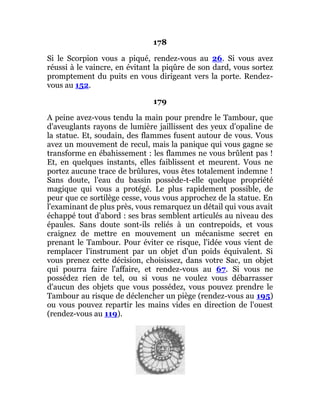178
Si le Scorpion vous a piqué, rendez-vous au 26. Si vous avez
réussi à le vaincre, en évitant la piqûre de son dard, vous sortez
promptement du puits en vous dirigeant vers la porte. Rendez-
vous au 152.
179
A peine avez-vous tendu la main pour prendre le Tambour, que
d'aveuglants rayons de lumière jaillissent des yeux d'opaline de
la statue. Et, soudain, des flammes fusent autour de vous. Vous
avez un mouvement de recul, mais la panique qui vous gagne se
transforme en ébahissement : les flammes ne vous brûlent pas !
Et, en quelques instants, elles faiblissent et meurent. Vous ne
portez aucune trace de brûlures, vous êtes totalement indemne !
Sans doute, l'eau du bassin possède-t-elle quelque propriété
magique qui vous a protégé. Le plus rapidement possible, de
peur que ce sortilège cesse, vous vous approchez de la statue. En
l'examinant de plus près, vous remarquez un détail qui vous avait
échappé tout d'abord : ses bras semblent articulés au niveau des
épaules. Sans doute sont-ils reliés à un contrepoids, et vous
craignez de mettre en mouvement un mécanisme secret en
prenant le Tambour. Pour éviter ce risque, l'idée vous vient de
remplacer l'instrument par un objet d'un poids équivalent. Si
vous prenez cette décision, choisissez, dans votre Sac, un objet
qui pourra faire l'affaire, et rendez-vous au 67. Si vous ne
possédez rien de tel, ou si vous ne voulez vous débarrasser
d'aucun des objets que vous possédez, vous pouvez prendre le
Tambour au risque de déclencher un piège (rendez-vous au 195)
ou vous pouvez repartir les mains vides en direction de l'ouest
(rendez-vous au 119).
 