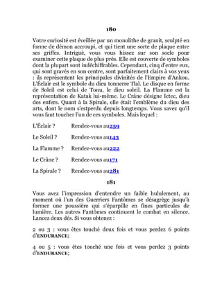 180
Votre curiosité est éveillée par un monolithe de granit, sculpté en
forme de démon accroupi, et qui tient une sorte de plaque entre
ses griffes. Intrigué, vous vous hissez sur son socle pour
examiner cette plaque de plus près. Elle est couverte de symboles
dont la plupart sont indéchiffrables. Cependant, cinq d'entre eux,
qui sont gravés en son centre, sont parfaitement clairs à vos yeux
: ils représentent les principales divinités de l'Empire d'Ankou.
L'Éclair est le symbole du dieu tonnerre Tlal. Le disque en forme
de Soleil est celui de Tonu, le dieu soleil. La Flamme est la
représentation de Katak lui-même. Le Crâne désigne Ictec, dieu
des enfers. Quant à la Spirale, elle était l'emblème du dieu des
arts, dont le nom s'estperdu depuis longtemps. Vous savez qu'il
vous faut toucher l'un de ces symboles. Mais lequel :
L'Éclair ? Rendez-vous au259
Le Soleil ? Rendez-vous au143
La Flamme ? Rendez-vous au222
Le Crâne ? Rendez-vous au171
La Spirale ? Rendez-vous au281
181
Vous avez l'impression d'entendre un faible hululement, au
moment où l'un des Guerriers Fantômes se désagrège jusqu'à
former une poussière qui s'éparpille en fines particules de
lumière. Les autres Fantômes continuent le combat en silence.
Lancez deux dés. Si vous obtenez :
2 ou 3 : vous êtes touché deux fois et vous perdez 6 points
d’ENDURANCE;
4 ou 5 : vous êtes touché une fois et vous perdez 3 points
d’ENDURANCE;
 