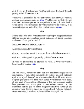 de 6 à 12 : un des Guerriers Fantômes (à vous de choisir lequel)
perd 3 points d’ENDURANCE.
Vous avez la possibilité de Fuir par où vous êtes arrivé. Si vous en
décidez ainsi, rendez-vous au 250. N'oubliez pas qu'ils tenteront
tous deux de vous porter un coup dans le dos ; il vous faudra
donc lancer le dé deux fois. Si vous poursuivez le combat, et si
vous détruisez un autre Guerrier, rendez-vous au 202.
182
Même une arme aussi redoutable que votre épée magique semble
ridicule contre une créature aussi puissante et aussi massive,
mais vous n'avez pas le choix !
DRAGON ROUGE ENDURANCE: 18
Lancez deux dés. Si vous obtenez :
de 2 à 7 : vous êtes blessé et vous perdez 4 pointsd’ENDURANCE;
de 8 à 12 : le Dragon Rouge perd 3 points d’ENDURANCE.
Il vous est impossible de prendre la Fuite. Si vous en venez à
bout, rendez-vous au159.
183
De son vivant, Revenôme était l'un des meilleurs magiciens de
son temps, et vous êtes incapable de résister au sort puissant
qu'il vous a jeté. Pénétré par une sensation de froid, vous sentez
s'agiter quelque chose, dans votre corps. Vous lâchez votre épée,
et vos yeux s'écarquillent d'horreur : des excroissances vertes
bourgeonnent sur votre peau et s'enroulent autour de vos
membres. Tandis que les lianes magiques étouffent la vie qui est
en vous, votre dernière image de ce monde est l'affreux rictus de
votre meurtrier, arrachant le Pendentif de votre poitrine.
 