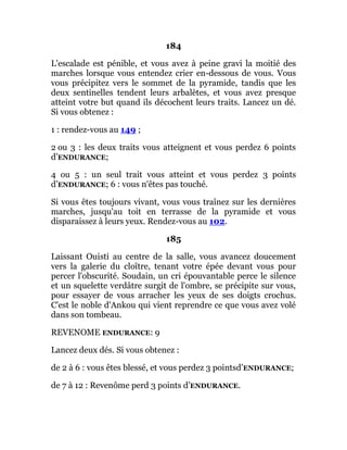 184
L'escalade est pénible, et vous avez à peine gravi la moitié des
marches lorsque vous entendez crier en-dessous de vous. Vous
vous précipitez vers le sommet de la pyramide, tandis que les
deux sentinelles tendent leurs arbalètes, et vous avez presque
atteint votre but quand ils décochent leurs traits. Lancez un dé.
Si vous obtenez :
1 : rendez-vous au 149 ;
2 ou 3 : les deux traits vous atteignent et vous perdez 6 points
d’ENDURANCE;
4 ou 5 : un seul trait vous atteint et vous perdez 3 points
d’ENDURANCE; 6 : vous n'êtes pas touché.
Si vous êtes toujours vivant, vous vous traînez sur les dernières
marches, jusqu'au toit en terrasse de la pyramide et vous
disparaissez à leurs yeux. Rendez-vous au 102.
185
Laissant Ouisti au centre de la salle, vous avancez doucement
vers la galerie du cloître, tenant votre épée devant vous pour
percer l'obscurité. Soudain, un cri épouvantable perce le silence
et un squelette verdâtre surgit de l'ombre, se précipite sur vous,
pour essayer de vous arracher les yeux de ses doigts crochus.
C'est le noble d'Ankou qui vient reprendre ce que vous avez volé
dans son tombeau.
REVENOME ENDURANCE: 9
Lancez deux dés. Si vous obtenez :
de 2 à 6 : vous êtes blessé, et vous perdez 3 pointsd’ENDURANCE;
de 7 à 12 : Revenôme perd 3 points d’ENDURANCE.
 