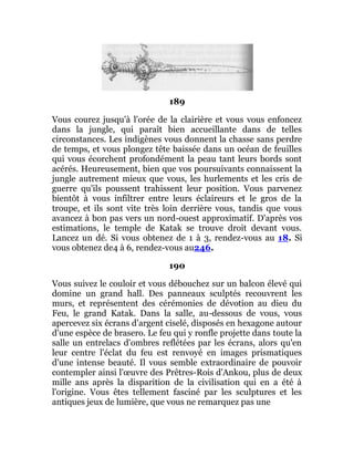 189
Vous courez jusqu'à l'orée de la clairière et vous vous enfoncez
dans la jungle, qui paraît bien accueillante dans de telles
circonstances. Les indigènes vous donnent la chasse sans perdre
de temps, et vous plongez tête baissée dans un océan de feuilles
qui vous écorchent profondément la peau tant leurs bords sont
acérés. Heureusement, bien que vos poursuivants connaissent la
jungle autrement mieux que vous, les hurlements et les cris de
guerre qu'ils poussent trahissent leur position. Vous parvenez
bientôt à vous infiltrer entre leurs éclaireurs et le gros de la
troupe, et ils sont vite très loin derrière vous, tandis que vous
avancez à bon pas vers un nord-ouest approximatif. D'après vos
estimations, le temple de Katak se trouve droit devant vous.
Lancez un dé. Si vous obtenez de 1 à 3, rendez-vous au 18. Si
vous obtenez de4 à 6, rendez-vous au246.
190
Vous suivez le couloir et vous débouchez sur un balcon élevé qui
domine un grand hall. Des panneaux sculptés recouvrent les
murs, et représentent des cérémonies de dévotion au dieu du
Feu, le grand Katak. Dans la salle, au-dessous de vous, vous
apercevez six écrans d'argent ciselé, disposés en hexagone autour
d'une espèce de brasero. Le feu qui y ronfle projette dans toute la
salle un entrelacs d'ombres reflétées par les écrans, alors qu'en
leur centre l'éclat du feu est renvoyé en images prismatiques
d'une intense beauté. Il vous semble extraordinaire de pouvoir
contempler ainsi l'œuvre des Prêtres-Rois d'Ankou, plus de deux
mille ans après la disparition de la civilisation qui en a été à
l'origine. Vous êtes tellement fasciné par les sculptures et les
antiques jeux de lumière, que vous ne remarquez pas une
 
