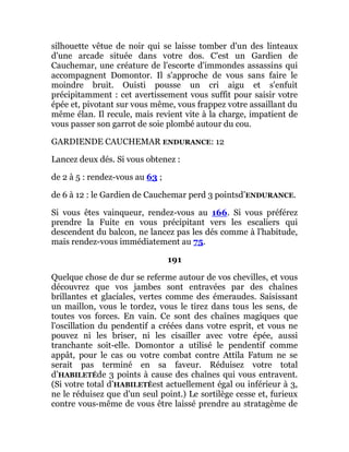 silhouette vêtue de noir qui se laisse tomber d'un des linteaux
d'une arcade située dans votre dos. C'est un Gardien de
Cauchemar, une créature de l'escorte d'immondes assassins qui
accompagnent Domontor. Il s'approche de vous sans faire le
moindre bruit. Ouisti pousse un cri aigu et s'enfuit
précipitamment : cet avertissement vous suffit pour saisir votre
épée et, pivotant sur vous même, vous frappez votre assaillant du
même élan. Il recule, mais revient vite à la charge, impatient de
vous passer son garrot de soie plombé autour du cou.
GARDIENDE CAUCHEMAR ENDURANCE: 12
Lancez deux dés. Si vous obtenez :
de 2 à 5 : rendez-vous au 63 ;
de 6 à 12 : le Gardien de Cauchemar perd 3 pointsd’ENDURANCE.
Si vous êtes vainqueur, rendez-vous au 166. Si vous préférez
prendre la Fuite en vous précipitant vers les escaliers qui
descendent du balcon, ne lancez pas les dés comme à l'habitude,
mais rendez-vous immédiatement au 75.
191
Quelque chose de dur se referme autour de vos chevilles, et vous
découvrez que vos jambes sont entravées par des chaînes
brillantes et glaciales, vertes comme des émeraudes. Saisissant
un maillon, vous le tordez, vous le tirez dans tous les sens, de
toutes vos forces. En vain. Ce sont des chaînes magiques que
l'oscillation du pendentif a créées dans votre esprit, et vous ne
pouvez ni les briser, ni les cisailler avec votre épée, aussi
tranchante soit-elle. Domontor a utilisé le pendentif comme
appât, pour le cas ou votre combat contre Attila Fatum ne se
serait pas terminé en sa faveur. Réduisez votre total
d’HABILETÉde 3 points à cause des chaînes qui vous entravent.
(Si votre total d’HABILETÉest actuellement égal ou inférieur à 3,
ne le réduisez que d'un seul point.) Le sortilège cesse et, furieux
contre vous-même de vous être laissé prendre au stratagème de
 
