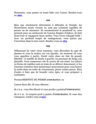 Domontor, vous partez en toute hâte vers l'ouest. Rendez-vous
au 269.
192
Bien que résolument déterminés à défendre le Temple, les
Horricrânes morts vivants ne sont pas vraiment capables de
penser ou de raisonner. Ils reconnaissent le pendentif et, vous
prenant pour un aristocrate de l'ancien Empire d'Ankou, ils font
demi-tour et regagnent leurs niches. Vous l'avez échappé belle !
Avec un profond soupir de soulagement, vous partez par
l'ouverture dans le mur ouest. Rendez-vous au 163.
193
Débarrassé de votre vieux manteau, vous décrochez la cape de
plumes et vous la mettez sur vos épaules. Au moment où vous
vous apprêtez à partir, Ouisti entre dans un état de grande
fébrilité : il sautille de droite à gauche, en poussant de longs cris
plaintifs. Vous comprenez vite la source de son émoi. Les piliers
en forme de reptiles sont en train de se délover doucement, et les
énormes créatures font maintenant mouvement pour vous barrer
la sortie dans un enfer de crissements, pierre contre pierre. Rien
d'autre à faire que de brandir votre épée, et vous préparer à
combattre.
PremierSERPENT DE PIERRE ENDURANCE: 12
Lancez deux dés. Si vous obtenez :
de 2 à 5 : vous êtes blessé et vous perdez 3 pointsd’ENDURANCE;
de 6 à 12 : le serpent perd 3 points d’ENDURANCE. Si vous êtes
vainqueur, rendez-vous au237.
 