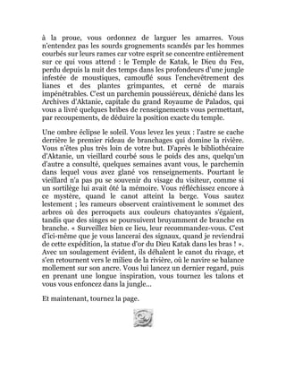 à la proue, vous ordonnez de larguer les amarres. Vous
n'entendez pas les sourds grognements scandés par les hommes
courbés sur leurs rames car votre esprit se concentre entièrement
sur ce qui vous attend : le Temple de Katak, le Dieu du Feu,
perdu depuis la nuit des temps dans les profondeurs d'une jungle
infestée de moustiques, camouflé sous l'enchevêtrement des
lianes et des plantes grimpantes, et cerné de marais
impénétrables. C'est un parchemin poussiéreux, déniché dans les
Archives d'Aktanie, capitale du grand Royaume de Palados, qui
vous a livré quelques bribes de renseignements vous permettant,
par recoupements, de déduire la position exacte du temple.
Une ombre éclipse le soleil. Vous levez les yeux : l'astre se cache
derrière le premier rideau de branchages qui domine la rivière.
Vous n'êtes plus très loin de votre but. D'après le bibliothécaire
d'Aktanie, un vieillard courbé sous le poids des ans, quelqu'un
d'autre a consulté, quelques semaines avant vous, le parchemin
dans lequel vous avez glané vos renseignements. Pourtant le
vieillard n'a pas pu se souvenir du visage du visiteur, comme si
un sortilège lui avait ôté la mémoire. Vous réfléchissez encore à
ce mystère, quand le canot atteint la berge. Vous sautez
lestement ; les rameurs observent craintivement le sommet des
arbres où des perroquets aux couleurs chatoyantes s'égaient,
tandis que des singes se poursuivent bruyamment de branche en
branche. « Surveillez bien ce lieu, leur recommandez-vous. C'est
d'ici-même que je vous lancerai des signaux, quand je reviendrai
de cette expédition, la statue d'or du Dieu Katak dans les bras ! ».
Avec un soulagement évident, ils déhalent le canot du rivage, et
s'en retournent vers le milieu de la rivière, où le navire se balance
mollement sur son ancre. Vous lui lancez un dernier regard, puis
en prenant une longue inspiration, vous tournez les talons et
vous vous enfoncez dans la jungle...
Et maintenant, tournez la page.
 