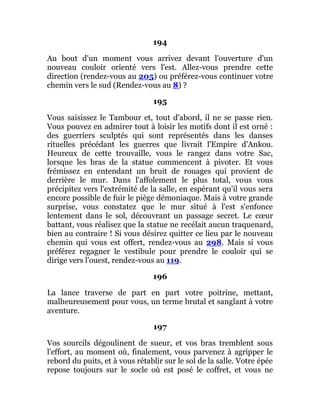 194
Au bout d'un moment vous arrivez devant l'ouverture d'un
nouveau couloir orienté vers l'est. Allez-vous prendre cette
direction (rendez-vous au 205) ou préférez-vous continuer votre
chemin vers le sud (Rendez-vous au 8) ?
195
Vous saisissez le Tambour et, tout d'abord, il ne se passe rien.
Vous pouvez en admirer tout à loisir les motifs dont il est orné :
des guerriers sculptés qui sont représentés dans les danses
rituelles précédant les guerres que livrait l'Empire d'Ankou.
Heureux de cette trouvaille, vous le rangez dans votre Sac,
lorsque les bras de la statue commencent à pivoter. Et vous
frémissez en entendant un bruit de rouages qui provient de
derrière le mur. Dans l'affolement le plus total, vous vous
précipitez vers l'extrémité de la salle, en espérant qu'il vous sera
encore possible de fuir le piège démoniaque. Mais à votre grande
surprise, vous constatez que le mur situé à l'est s'enfonce
lentement dans le sol, découvrant un passage secret. Le cœur
battant, vous réalisez que la statue ne recélait aucun traquenard,
bien au contraire ! Si vous désirez quitter ce lieu par le nouveau
chemin qui vous est offert, rendez-vous au 298. Mais si vous
préférez regagner le vestibule pour prendre le couloir qui se
dirige vers l'ouest, rendez-vous au 119.
196
La lance traverse de part en part votre poitrine, mettant,
malheureusement pour vous, un terme brutal et sanglant à votre
aventure.
197
Vos sourcils dégoulinent de sueur, et vos bras tremblent sous
l'effort, au moment où, finalement, vous parvenez à agripper le
rebord du puits, et à vous rétablir sur le sol de la salle. Votre épée
repose toujours sur le socle où est posé le coffret, et vous ne
 