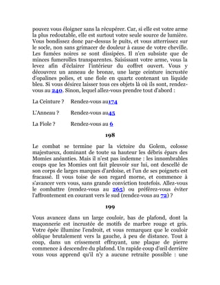pouvez vous éloigner sans la récupérer. Car, si elle est votre arme
la plus redoutable, elle est surtout votre seule source de lumière.
Vous bondissez donc par-dessus le puits, et vous atterrissez sur
le socle, non sans grimacer de douleur à cause de votre cheville.
Les fumées noires se sont dissipées. Il n'en subsiste que de
minces fumerolles transparentes. Saisissant votre arme, vous la
levez afin d'éclairer l'intérieur du coffret ouvert. Vous y
découvrez un anneau de bronze, une large ceinture incrustée
d'opalines polies, et une fiole en quartz contenant un liquide
bleu. Si vous désirez laisser tous ces objets là où ils sont, rendez-
vous au 240. Sinon, lequel allez-vous prendre tout d'abord :
La Ceinture ? Rendez-vous au174
L'Anneau ? Rendez-vous au45
La Fiole ? Rendez-vous au 6
198
Le combat se termine par la victoire du Golem, colosse
majestueux, dominant de toute sa hauteur les débris épars des
Momies anéanties. Mais il n'est pas indemne : les innombrables
coups que les Momies ont fait pleuvoir sur lui, ont descellé de
son corps de larges marques d'ardoise, et l'un de ses poignets est
fracassé. Il vous toise de son regard morne, et commence à
s'avancer vers vous, sans grande conviction toutefois. Allez-vous
le combattre (rendez-vous au 265) ou préférez-vous éviter
l'affrontement en courant vers le sud (rendez-vous au 72) ?
199
Vous avancez dans un large couloir, bas de plafond, dont la
maçonnerie est incrustée de motifs de marbre rouge et gris.
Votre épée illumine l'endroit, et vous remarquez que le couloir
oblique brutalement vers la gauche, à peu de distance. Tout à
coup, dans un crissement effrayant, une plaque de pierre
commence à descendre du plafond. Un rapide coup d'œil derrière
vous vous apprend qu'il n'y a aucune retraite possible : une
 