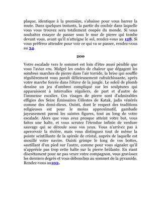 plaque, identique à la première, s'abaisse pour vous barrer la
route. Dans quelques instants, la partie du couloir dans laquelle
vous vous trouvez sera totalement coupée du monde. Si vous
souhaitez essayer de passer sous le mur de pierre qui tombe
devant vous, avant qu'il n'atteigne le sol, rendez-vous au 128. Si
vous préférez attendre pour voir ce qui va se passer, rendez-vous
au 34.
200
Votre escalade vers le sommet est loin d'être aussi pénible que
vous l'aviez cru. Malgré les ondes de chaleur que dégagent les
sombres marches de pierre dans l'air torride, la brise qui souffle
régulièrement vous paraît délicieusement rafraîchissante, après
votre marche forcée dans l'étuve de la jungle. Le soleil de plomb
dessine un jeu d'ombres compliqué sur les sculptures qui
apparaissent à intervalles réguliers, de part et d'autre de
l'immense escalier. Ces visages de pierre sont d'admirables
effigies des Seize Émissaires Célestes de Katak, jadis vénérés
comme des demi-dieux. Ouisti, dont le respect des traditions
religieuses est pour le moins approximatif, gambade
joyeusement parmi les saintes figures, tout au long de votre
escalade. Alors que vous avez presque atteint votre but, vous
faites une halte, et vous scrutez l'étendue infinie de verdure
sauvage qui se déroule sous vos yeux. Vous n'arrivez pas à
apercevoir la rivière, mais vous distinguez tout de même la
pointe scintillante de la spirale de cristal, auprès de laquelle est
mouillé votre navire. Ouisti grimpe le long de vos bottes,
sautillant d'un pied sur l'autre, comme pour vous signaler qu'il
n'apprécie pas trop cette halte sur la pierre brûlante. En riant
discrètement pour ne pas vexer votre compagnon, vous gravissez
les derniers degrés et vous débouchez au sommet de la pyramide.
Rendez-vous au102.
 