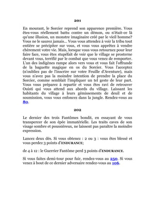 201
En mourant, le Sorcier reprend son apparence première. Vous
êtes-vous réellement battu contre un démon, ou n'était-ce là
qu'une illusion, un monstre imaginaire créé par le vieil homme?
Vous ne le saurez jamais... Vous vous attendez à voir la tribu tout
entière se précipiter sur vous, et vous vous apprêtez à vendre
chèrement votre vie. Mais, lorsque vous vous retournez pour leur
faire face, vous êtes stupéfait de voir que le village se prosterne
devant vous, terrifié par le combat que vous venez de remporter.
L'un des indigènes rampe alors vers vous et vous fait l'offrande
de la baguette magique en os du Sorcier. Vous l'acceptez
(n'oubliez pas de l'inscrire sur votre Feuille d'Aventure), mais
vous n'avez pas la moindre intention de prendre la place du
Sorcier, comme semblait l'impliquer un tel geste de leur part.
Vous vous préparez à repartir et vous êtes ravi de retrouver
Ouisti qui vous attend aux abords du village. Laissant les
habitants du village à leurs gémissements de deuil et de
soumission, vous vous enfoncez dans la jungle. Rendez-vous au
80.
202
Le dernier des trois Fantômes bondit, en essayant de vous
transpercer de son épée immatérielle. Les traits caves de son
visage sombre et poussiéreux, ne laissent pas paraître la moindre
expression.
Lancez deux dés. Si vous obtenez : 2 ou 3 : vous êtes blessé et
vous perdez 3 points d’ENDURANCE;
de 4 à 12 : le Guerrier Fantôme perd 3 points d’ENDURANCE.
Si vous faites demi-tour pour fuir, rendez-vous au 250. Si vous
venez à bout de ce dernier adversaire rendez-vous au 106.
 