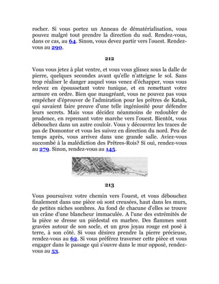 rocher. Si vous portez un Anneau de dématérialisation, vous
pouvez malgré tout prendre la direction du sud. Rendez-vous,
dans ce cas, au 64. Sinon, vous devez partir vers l'ouest. Rendez-
vous au 290.
212
Vous vous jetez à plat ventre, et vous vous glissez sous la dalle de
pierre, quelques secondes avant qu'elle n'atteigne le sol. Sans
trop réaliser le danger auquel vous venez d'échapper, vous vous
relevez en époussetant votre tunique, et en remettant votre
armure en ordre. Bien que maugréant, vous ne pouvez pas vous
empêcher d'éprouver de l'admiration pour les prêtres de Katak,
qui savaient faire preuve d'une telle ingéniosité pour défendre
leurs secrets. Mais vous décidez néanmoins de redoubler de
prudence, en reprenant votre marche vers l'ouest. Bientôt, vous
débouchez dans un autre couloir. Vous y découvrez les traces de
pas de Domontor et vous les suivez en direction du nord. Peu de
temps après, vous arrivez dans une grande salle. Aviez-vous
succombé à la malédiction des Prêtres-Rois? Si oui, rendez-vous
au 279. Sinon, rendez-vous au 145.
213
Vous poursuivez votre chemin vers l'ouest, et vous débouchez
finalement dans une pièce où sont creusées, haut dans les murs,
de petites niches sombres. Au fond de chacune d'elles se trouve
un crâne d'une blancheur immaculée. A l'une des extrémités de
la pièce se dresse un piédestal en marbre. Des flammes sont
gravées autour de son socle, et un gros joyau rouge est posé à
terre, à son côté. Si vous désirez prendre la pierre précieuse,
rendez-vous au 62. Si vous préférez traverser cette pièce et vous
engager dans le passage qui s'ouvre dans le mur opposé, rendez-
vous au 53.
 