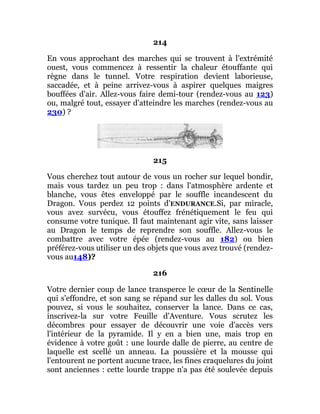 214
En vous approchant des marches qui se trouvent à l'extrémité
ouest, vous commencez à ressentir la chaleur étouffante qui
règne dans le tunnel. Votre respiration devient laborieuse,
saccadée, et à peine arrivez-vous à aspirer quelques maigres
bouffées d'air. Allez-vous faire demi-tour (rendez-vous au 123)
ou, malgré tout, essayer d'atteindre les marches (rendez-vous au
230) ?
215
Vous cherchez tout autour de vous un rocher sur lequel bondir,
mais vous tardez un peu trop : dans l'atmosphère ardente et
blanche, vous êtes enveloppé par le souffle incandescent du
Dragon. Vous perdez 12 points d'ENDURANCE.Si, par miracle,
vous avez survécu, vous étouffez frénétiquement le feu qui
consume votre tunique. Il faut maintenant agir vite, sans laisser
au Dragon le temps de reprendre son souffle. Allez-vous le
combattre avec votre épée (rendez-vous au 182) ou bien
préférez-vous utiliser un des objets que vous avez trouvé (rendez-
vous au148)?
216
Votre dernier coup de lance transperce le cœur de la Sentinelle
qui s'effondre, et son sang se répand sur les dalles du sol. Vous
pouvez, si vous le souhaitez, conserver la lance. Dans ce cas,
inscrivez-la sur votre Feuille d'Aventure. Vous scrutez les
décombres pour essayer de découvrir une voie d'accès vers
l'intérieur de la pyramide. Il y en a bien une, mais trop en
évidence à votre goût : une lourde dalle de pierre, au centre de
laquelle est scellé un anneau. La poussière et la mousse qui
l'entourent ne portent aucune trace, les fines craquelures du joint
sont anciennes : cette lourde trappe n'a pas été soulevée depuis
 