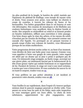 1
Au plus profond de la jungle, la lumière du soleil, tamisée par
l'épaisseur du plafond de feuillage, vous inonde de rayons verts
et dorés. Vous avancez avec peine, vous taillant un chemin à
coups de coutelas, à travers les rideaux de lianes et les
broussailles. Vos bottes gargouillent dans le sol boueux et sont
vite détrempées. Des essaims de moustiques et de libellules aux
couleurs fantastiques vous assaillent, dans la chaleur lourde et
moite. Des serpents se réchauffent au soleil et se laissent pendre
en boucles indolentes, sifflant sans conviction à votre passage.
Une brise douce agite la cime des arbres, et les rayons du soleil,
s'écoulant par les trouées du feuillage, vous arrosent comme une
cascade d'or liquide. Un perroquet au cri perçant traverse à
grands coups d'ailes une colonne de lumière, vous éblouissant
presque de ses éclats multicolores.
Votre progression devient moins ardue et, au bout d'un moment,
vous décidez de faire une halte pour vous reposer. Comme vous
vous apprêtez à boire une gorgée de votre gourde, votre regard
est attiré par un drame qui se joue à peine à quelques pas de
vous. Un minuscule singe-araignée, au faciès rouge, accroupi sur
une pierre plate, est totalement fasciné par le balancement de la
tête d'une grosse vipère qui ondule lentement en se rapprochant
de lui. Paralysé de terreur, le singe est voué à une mort certaine,
à moins que vous n'interveniez. Si vous souhaitez lui sauver la vie
en tuant le serpent, rendez-vous au 11.
Si vous préférez ne pas prêter attention à cet incident et
poursuivre votre chemin, rendez-vous au 18.
2
Vous fouillez le sac rapidement, dans l'espoir d'y trouver quelque
mixture dont le pouvoir magique pourrait se révéler utile. Vous
passez en revue tous les pots et les fioles, mais cette inspection
ne vous renseigne guère sur leurs effets. Le choix de trois
substances, apparemment les plus engageantes, sera
 