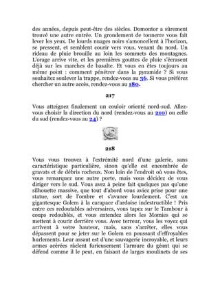 des années, depuis peut-être des siècles. Domontor a sûrement
trouvé une autre entrée. Un grondement de tonnerre vous fait
lever les yeux. De lourds nuages noirs s'amoncellent à l'horizon,
se pressent, et semblent courir vers vous, venant du nord. Un
rideau de pluie brouille au loin les sommets des montagnes.
L'orage arrive vite, et les premières gouttes de pluie s'écrasent
déjà sur les marches de basalte. Et vous en êtes toujours au
même point : comment pénétrer dans la pyramide ? Si vous
souhaitez soulever la trappe, rendez-vous au 36. Si vous préférez
chercher un autre accès, rendez-vous au 180.
217
Vous atteignez finalement un couloir orienté nord-sud. Allez-
vous choisir la direction du nord (rendez-vous au 210) ou celle
du sud (rendez-vous au 24) ?
218
Vous vous trouvez à l'extrémité nord d'une galerie, sans
caractéristique particulière, sinon qu'elle est encombrée de
gravats et de débris rocheux. Non loin de l'endroit où vous êtes,
vous remarquez une autre porte, mais vous décidez de vous
diriger vers le sud. Vous avez à peine fait quelques pas qu'une
silhouette massive, que tout d'abord vous aviez prise pour une
statue, sort de l'ombre et s'avance lourdement. C'est un
gigantesque Golem à la carapace d'ardoise indestructible ! Pris
entre ces redoutables adversaires, vous tapez sur le Tambour à
coups redoublés, et vous entendez alors les Momies qui se
mettent à courir derrière vous. Avec terreur, vous les voyez qui
arrivent à votre hauteur, mais, sans s'arrêter, elles vous
dépassent pour se jeter sur le Golem en poussant d'effroyables
hurlements. Leur assaut est d'une sauvagerie incroyable, et leurs
armes acérées râclent furieusement l'armure du géant qui se
défend comme il le peut, en faisant de larges moulinets de ses
 
