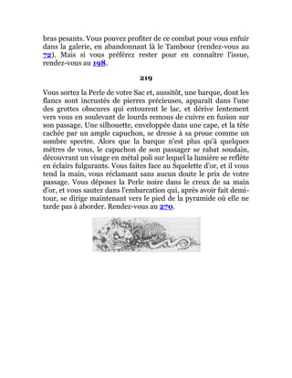 bras pesants. Vous pouvez profiter de ce combat pour vous enfuir
dans la galerie, en abandonnant là le Tambour (rendez-vous au
72). Mais si vous préférez rester pour en connaître l'issue,
rendez-vous au 198.
219
Vous sortez la Perle de votre Sac et, aussitôt, une barque, dont les
flancs sont incrustés de pierres précieuses, apparaît dans l'une
des grottes obscures qui entourent le lac, et dérive lentement
vers vous en soulevant de lourds remous de cuivre en fusion sur
son passage. Une silhouette, enveloppée dans une cape, et la tête
cachée par un ample capuchon, se dresse à sa proue comme un
sombre spectre. Alors que la barque n'est plus qu'à quelques
mètres de vous, le capuchon de son passager se rabat soudain,
découvrant un visage en métal poli sur lequel la lumière se reflète
en éclairs fulgurants. Vous faites face au Squelette d'or, et il vous
tend la main, vous réclamant sans aucun doute le prix de votre
passage. Vous déposez la Perle noire dans le creux de sa main
d'or, et vous sautez dans l'embarcation qui, après avoir fait demi-
tour, se dirige maintenant vers le pied de la pyramide où elle ne
tarde pas à aborder. Rendez-vous au 270.
 