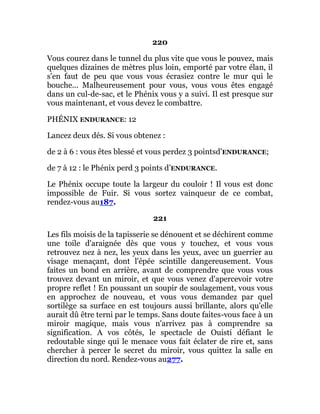 220
Vous courez dans le tunnel du plus vite que vous le pouvez, mais
quelques dizaines de mètres plus loin, emporté par votre élan, il
s'en faut de peu que vous vous écrasiez contre le mur qui le
bouche... Malheureusement pour vous, vous vous êtes engagé
dans un cul-de-sac, et le Phénix vous y a suivi. Il est presque sur
vous maintenant, et vous devez le combattre.
PHÉNIX ENDURANCE: 12
Lancez deux dés. Si vous obtenez :
de 2 à 6 : vous êtes blessé et vous perdez 3 pointsd’ENDURANCE;
de 7 à 12 : le Phénix perd 3 points d’ENDURANCE.
Le Phénix occupe toute la largeur du couloir ! Il vous est donc
impossible de Fuir. Si vous sortez vainqueur de ce combat,
rendez-vous au187.
221
Les fils moisis de la tapisserie se dénouent et se déchirent comme
une toile d'araignée dès que vous y touchez, et vous vous
retrouvez nez à nez, les yeux dans les yeux, avec un guerrier au
visage menaçant, dont l'épée scintille dangereusement. Vous
faites un bond en arrière, avant de comprendre que vous vous
trouvez devant un miroir, et que vous venez d'apercevoir votre
propre reflet ! En poussant un soupir de soulagement, vous vous
en approchez de nouveau, et vous vous demandez par quel
sortilège sa surface en est toujours aussi brillante, alors qu'elle
aurait dû être terni par le temps. Sans doute faites-vous face à un
miroir magique, mais vous n'arrivez pas à comprendre sa
signification. A vos côtés, le spectacle de Ouisti défiant le
redoutable singe qui le menace vous fait éclater de rire et, sans
chercher à percer le secret du miroir, vous quittez la salle en
direction du nord. Rendez-vous au277.
 