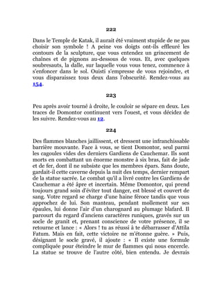 222
Dans le Temple de Katak, il aurait été vraiment stupide de ne pas
choisir son symbole ! A peine vos doigts ont-ils effleuré les
contours de la sculpture, que vous entendez un grincement de
chaînes et de pignons au-dessous de vous. Et, avec quelques
soubresauts, la dalle, sur laquelle vous vous tenez, commence à
s'enfoncer dans le sol. Ouisti s'empresse de vous rejoindre, et
vous disparaissez tous deux dans l'obscurité. Rendez-vous au
154.
223
Peu après avoir tourné à droite, le couloir se sépare en deux. Les
traces de Domontor continuent vers l'ouest, et vous décidez de
les suivre. Rendez-vous au 12.
224
Des flammes blanches jaillissent, et dressent une infranchissable
barrière mouvante. Face à vous, se tient Domontor, seul parmi
les cagoules vides des derniers Gardiens de Cauchemar. Ils sont
morts en combattant un énorme monstre à six bras, fait de jade
et de fer, dont il ne subsiste que les membres épars. Sans doute,
gardait-il cette caverne depuis la nuit des temps, dernier rempart
de la statue sacrée. Le combat qu'il a livré contre les Gardiens de
Cauchemar a été âpre et incertain. Même Domontor, qui prend
toujours grand soin d'éviter tout danger, est blessé et couvert de
sang. Votre regard se charge d'une haine féroce tandis que vous
approchez de lui. Son manteau, pendant mollement sur ses
épaules, lui donne l'air d'un charognard au plumage blafard. Il
parcourt du regard d'anciens caractères runiques, gravés sur un
socle de granit et, prenant conscience de votre présence, il se
retourne et lance : « Alors ! tu as réussi à te débarrasser d'Attila
Fatum. Mais en fait, cette victoire ne m'étonne guère. » Puis,
désignant le socle gravé, il ajoute : « Il existe une formule
compliquée pour éteindre le mur de flammes qui nous encercle.
La statue se trouve de l'autre côté, bien entendu. Je devrais
 