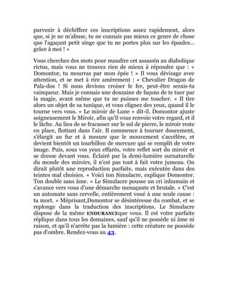parvenir à déchiffrer ces inscriptions assez rapidement, alors
que, si je ne m'abuse, tu ne connais pas mieux ce genre de chose
que l'agaçant petit singe que tu ne portes plus sur les épaules...
grâce à moi ! »
Vous cherchez des mots pour maudire cet assassin au diabolique
rictus, mais vous ne trouvez rien de mieux à répondre que : «
Domontor, tu mourras par mon épée ! » Il vous dévisage avec
attention, et se met à rire amèrement : « Chevalier Dragon de
Pala-dos ! Si nous devions croiser le fer, peut-être serais-tu
vainqueur. Mais je connais une douzaine de façons de te tuer par
la magie, avant même que tu ne puisses me toucher. » Il tire
alors un objet de sa tunique, et vous clignez des yeux, quand il le
tourne vers vous. « Le miroir de Lune » dit-il. Domontor ajuste
soigneusement le Miroir, afin qu'il vous renvoie votre regard, et il
le lâche. Au lieu de se fracasser sur le sol de pierre, le miroir reste
en place, flottant dans l'air. Il commence à tourner doucement,
s'élargit au fur et à mesure que le mouvement s'accélère, et
devient bientôt un tourbillon de mercure qui se remplit de votre
image. Puis, sous vos yeux effarés, votre reflet sort du miroir et
se dresse devant vous. Éclairé par la demi-lumière surnaturelle
du monde des miroirs, il n'est pas tout à fait votre jumeau. On
dirait plutôt une reproduction parfaite, mais exécutée dans des
teintes mal choisies. « Voici ton Simulacre, explique Domontor.
Ton double sans âme. » Le Simulacre pousse un cri inhumain et
s'avance vers vous d'une démarche menaçante et brutale. « C'est
un automate sans cervelle, entièrement voué à une seule cause :
ta mort. » Méprisant,Domontor se désintéresse du combat, et se
replonge dans la traduction des inscriptions. Le Simulacre
dispose de la même ENDURANCEque vous. Il est votre parfaite
réplique dans tous les domaines, sauf qu'il ne possède ni âme ni
raison, et qu'il n'arrête pas la lumière : cette créature ne possède
pas d'ombre. Rendez-vous au 43.
 