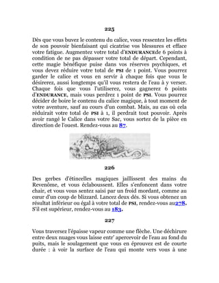 225
Dès que vous buvez le contenu du calice, vous ressentez les effets
de son pouvoir bienfaisant qui cicatrise vos blessures et efface
votre fatigue. Augmentez votre total d’ENDURANCEde 6 points à
condition de ne pas dépasser votre total de départ. Cependant,
cette magie bénéfique puise dans vos réserves psychiques, et
vous devez réduire votre total de PSI de 1 point. Vous pourrez
garder le calice et vous en servir à chaque fois que vous le
désirerez, aussi longtemps qu'il vous restera de l'eau à y verser.
Chaque fois que vous l'utiliserez, vous gagnerez 6 points
d’ENDURANCE, mais vous perdrez 1 point de PSI. Vous pourrez
décider de boire le contenu du calice magique, à tout moment de
votre aventure, sauf au cours d'un combat. Mais, au cas où cela
réduirait votre total de PSI à 1, il perdrait tout pouvoir. Après
avoir rangé le Calice dans votre Sac, vous sortez de la pièce en
direction de l'ouest. Rendez-vous au 87.
226
Des gerbes d'étincelles magiques jaillissent des mains du
Revenôme, et vous éclaboussent. Elles s'enfoncent dans votre
chair, et vous vous sentez saisi par un froid mordant, comme au
cœur d'un coup de blizzard. Lancez deux dés. Si vous obtenez un
résultat inférieur ou égal à votre total de PSI, rendez-vous au278.
S'il est supérieur, rendez-vous au 183.
227
Vous traversez l'épaisse vapeur comme une flèche. Une déchirure
entre deux nuages vous laisse entr' apercevoir de l'eau au fond du
puits, mais le soulagement que vous en éprouvez est de courte
durée : à voir la surface de l'eau qui monte vers vous à une
 