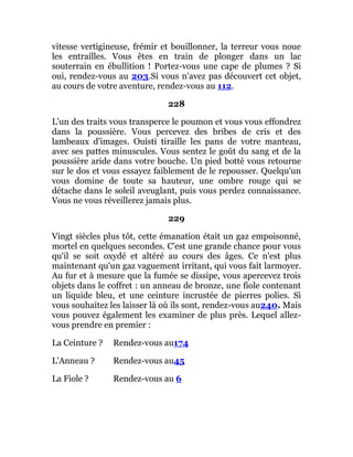 vitesse vertigineuse, frémir et bouillonner, la terreur vous noue
les entrailles. Vous êtes en train de plonger dans un lac
souterrain en ébullition ! Portez-vous une cape de plumes ? Si
oui, rendez-vous au 203.Si vous n'avez pas découvert cet objet,
au cours de votre aventure, rendez-vous au 112.
228
L'un des traits vous transperce le poumon et vous vous effondrez
dans la poussière. Vous percevez des bribes de cris et des
lambeaux d'images. Ouisti tiraille les pans de votre manteau,
avec ses pattes minuscules. Vous sentez le goût du sang et de la
poussière aride dans votre bouche. Un pied botté vous retourne
sur le dos et vous essayez faiblement de le repousser. Quelqu'un
vous domine de toute sa hauteur, une ombre rouge qui se
détache dans le soleil aveuglant, puis vous perdez connaissance.
Vous ne vous réveillerez jamais plus.
229
Vingt siècles plus tôt, cette émanation était un gaz empoisonné,
mortel en quelques secondes. C'est une grande chance pour vous
qu'il se soit oxydé et altéré au cours des âges. Ce n'est plus
maintenant qu'un gaz vaguement irritant, qui vous fait larmoyer.
Au fur et à mesure que la fumée se dissipe, vous apercevez trois
objets dans le coffret : un anneau de bronze, une fiole contenant
un liquide bleu, et une ceinture incrustée de pierres polies. Si
vous souhaitez les laisser là où ils sont, rendez-vous au240. Mais
vous pouvez également les examiner de plus près. Lequel allez-
vous prendre en premier :
La Ceinture ? Rendez-vous au174
L'Anneau ? Rendez-vous au45
La Fiole ? Rendez-vous au 6
 