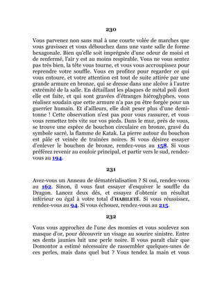 230
Vous parvenez non sans mal à une courte volée de marches que
vous gravissez et vous débouchez dans une vaste salle de forme
hexagonale. Bien qu'elle soit imprégnée d'une odeur de moisi et
de renfermé, l'air y est au moins respirable. Vous ne vous sentez
pas très bien, la tête vous tourne, et vous vous accroupissez pour
reprendre votre souffle. Vous en profitez pour regarder ce qui
vous entoure, et votre attention est tout de suite attirée par une
grande armure en bronze, qui se dresse dans une alcôve à l'autre
extrémité de la salle. En détaillant les plaques de métal poli dont
elle est faite, et qui sont gravées d'étranges hiéroglyphes, vous
réalisez soudain que cette armure n'a pas pu être forgée pour un
guerrier humain. Et d'ailleurs, elle doit peser plus d'une demi-
tonne ! Cette observation n'est pas pour vous rassurer, et vous
vous remettez très vite sur vos pieds. Dans le mur, près de vous,
se trouve une espèce de bouchon circulaire en bronze, gravé du
symbole sacré, la flamme de Katak. La pierre autour du bouchon
est pâle et veinée de traînées noires. Si vous désirez essayer
d'enlever le bouchon de bronze, rendez-vous au 158. Si vous
préférez revenir au couloir principal, et partir vers le sud, rendez-
vous au 194.
231
Avez-vous un Anneau de dématérialisation ? Si oui, rendez-vous
au 162. Sinon, il vous faut essayer d'esquiver le souffle du
Dragon. Lancez deux dés, et essayez d'obtenir un résultat
inférieur ou égal à votre total d’HABILETÉ. Si vous réussissez,
rendez-vous au 94. Si vous échouez, rendez-vous au 215.
232
Vous vous approchez de l'une des momies et vous soulevez son
masque d'or, pour découvrir un visage au sourire sinistre. Entre
ses dents jaunies luit une perle noire. Il vous paraît clair que
Domontor a estimé nécessaire de rassembler quelques-unes de
ces perles, mais dans quel but ? Vous tendez la main et vous
 