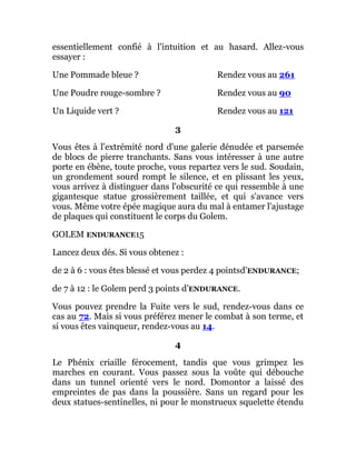 essentiellement confié à l'intuition et au hasard. Allez-vous
essayer :
Une Pommade bleue ? Rendez vous au 261
Une Poudre rouge-sombre ? Rendez vous au 90
Un Liquide vert ? Rendez vous au 121
3
Vous êtes à l'extrémité nord d'une galerie dénudée et parsemée
de blocs de pierre tranchants. Sans vous intéresser à une autre
porte en ébène, toute proche, vous repartez vers le sud. Soudain,
un grondement sourd rompt le silence, et en plissant les yeux,
vous arrivez à distinguer dans l'obscurité ce qui ressemble à une
gigantesque statue grossièrement taillée, et qui s'avance vers
vous. Même votre épée magique aura du mal à entamer l'ajustage
de plaques qui constituent le corps du Golem.
GOLEM ENDURANCE15
Lancez deux dés. Si vous obtenez :
de 2 à 6 : vous êtes blessé et vous perdez 4 pointsd’ENDURANCE;
de 7 à 12 : le Golem perd 3 points d’ENDURANCE.
Vous pouvez prendre la Fuite vers le sud, rendez-vous dans ce
cas au 72. Mais si vous préférez mener le combat à son terme, et
si vous êtes vainqueur, rendez-vous au 14.
4
Le Phénix criaille férocement, tandis que vous grimpez les
marches en courant. Vous passez sous la voûte qui débouche
dans un tunnel orienté vers le nord. Domontor a laissé des
empreintes de pas dans la poussière. Sans un regard pour les
deux statues-sentinelles, ni pour le monstrueux squelette étendu
 