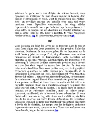 saisissez la perle entre vos doigts. Au même instant, vous
éprouvez un sentiment de mal absolu comme si l'ombre d'un
démon s'introduisait en vous. C'est la malédiction des Prêtres-
Rois, un sortilège antique qui assaille tous ceux qui osent
profaner leurs dépouilles embaumées. En vingt siècles
cependant, la malédiction a perdu beaucoup de sa puissance. Il
vous suffît, en lançant un dé, d'obtenir un résultat inférieur ou
égal à votre total de PSI, pour y résister. Si vous réussissez,
rendez-vous au 33. Si vous échouez, rendez-vous au 38.
233
Vous désignez du doigt les jarres qui se trouvent dans la case et
vous faites signe aux deux guerriers les plus proches d'aller les
chercher. Obéissant de mauvaise grâce, ils les déposent sur le
seuil. Vous y jetez un coup d'œil, et y découvrez une mixture
mousseuse de liquide en fermentation. Cette décoction est
préparée à des fins rituelles. Normalement, les indigènes n'en
boivent qu'à l'occasion de fêtes sacrées très précises, mais voyant
le triste état dans lequel se trouve leur Sorcier, ils font une
entorse à la tradition. Sans vous quitter des yeux, ils ingurgitent
d'énormes quantités de cette boisson peu engageante, et ne
tardent pas à se traîner sur le sol, désespérément ivres. Quant au
Sorcier lui-même, il refuse obstinément d'y goûter, se contentant
de ruminer son orgueil blessé. Vous ne souhaitez pas faire de mal
à un pauvre vieillard, et vous vous contentez de lui retirer sa
baguette magique et son sac à maléfices, afin qu'il ne puisse plus
vous jeter de sort, et vous le ligotez. Il se laisse faire en silence,
honteux de ce traitement humiliant, mais, en même temps,
conscient, semble-t-il, de la loyauté de son adversaire. Si vous
décidez de conserver sa baguette et son sac à maléfices, n'oubliez
pas de les inscrire sur votre Feuille d'Aventure. En repartant,
vous avez le plaisir de retrouver Ouisti qui vous attend sagement
à l'orée de la clairière. Le temps que les indigènes endormis
reprennent conscience, vous serez loin. Vous vous enfoncez tous
deux dans la jungle. Rendez-vous au 80.
 