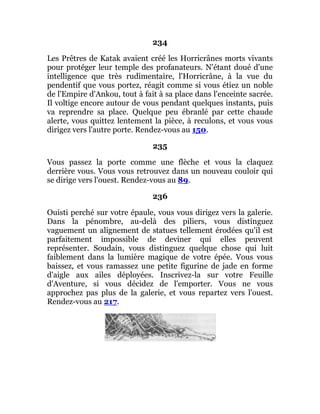 234
Les Prêtres de Katak avaient créé les Horricrânes morts vivants
pour protéger leur temple des profanateurs. N'étant doué d'une
intelligence que très rudimentaire, l'Horricrâne, à la vue du
pendentif que vous portez, réagit comme si vous étiez un noble
de l'Empire d'Ankou, tout à fait à sa place dans l'enceinte sacrée.
Il voltige encore autour de vous pendant quelques instants, puis
va reprendre sa place. Quelque peu ébranlé par cette chaude
alerte, vous quittez lentement la pièce, à reculons, et vous vous
dirigez vers l'autre porte. Rendez-vous au 150.
235
Vous passez la porte comme une flèche et vous la claquez
derrière vous. Vous vous retrouvez dans un nouveau couloir qui
se dirige vers l'ouest. Rendez-vous au 89.
236
Ouisti perché sur votre épaule, vous vous dirigez vers la galerie.
Dans la pénombre, au-delà des piliers, vous distinguez
vaguement un alignement de statues tellement érodées qu'il est
parfaitement impossible de deviner qui elles peuvent
représenter. Soudain, vous distinguez quelque chose qui luit
faiblement dans la lumière magique de votre épée. Vous vous
baissez, et vous ramassez une petite figurine de jade en forme
d'aigle aux ailes déployées. Inscrivez-la sur votre Feuille
d'Aventure, si vous décidez de l'emporter. Vous ne vous
approchez pas plus de la galerie, et vous repartez vers l'ouest.
Rendez-vous au 217.
 