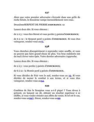 237
Alors que votre premier adversaire s'écroule dans une grêle de
roche brisée, le deuxième rampe inexorablement vers vous.
DeuxièmeSERPENT DE PIERRE ENDURANCE: 12
Lancez deux dés. Si vous obtenez :
de 2 à 5 : vous êtes blessé et vous perdez 3 pointsd’ENDURANCE;
de 6 à 12 : le Serpent perd 3 points d’ENDURANCE. Si vous êtes
vainqueur, rendez-vous au71.
238
Vous cherchez désespérément à reprendre votre souffle, et vous
ne pouvez pas faire grand-chose de plus. Vos bras endoloris ont
du mal à lever votre épée. Votre dernier adversaire s'approche.
Lancez deux dés. Si vous obtenez :
de 2 à 5 : vous perdez 3 points d’ENDURANCE;
de 6 à 12 : la Momie perd 3 points d’ENDURANCE.
Si vous décidez de Fuir vers le sud, rendez-vous au 15. Si vous
décidez de mener le combat à son terme, et si vous êtes
vainqueur, rendez-vous au54.
239
Combien de fois le Scorpion vous a-t-il piqué ? Vous devez à
présent, en lançant un dé, obtenir un résultat supérieur à ce
chiffre, si vous voulez résister aux effets du venin. Si tel est le cas,
rendez-vous au297. Sinon, rendez-vous au99
 