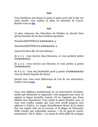 240
Vous bondissez par-dessus le puits et après avoir jeté le Sac sur
votre épaule, vous quittez la pièce en direction de l'ouest.
Rendez-vous au 69.
241
Le plus valeureux des Chevaliers de Palados ne devrait faire
qu'une bouchée de ces deux barbares grossiers.
PremièreSENTINELLE ENDURANCE: 9
DeuxièmeSENTINELLE ENDURANCE: 9
Lancez les deux dés. Si vous obtenez :
de 2 à 3 : vous recevez deux blessures, et vous perdez6 points
d’ENDURANCE;
de 4 à 5 : vous recevez une blessure, et vous perdez 3 points
d’ENDURANCE;
de 6 à 12 : l'une des Sentinelles perd 3 points d’ENDURANCE(à
vous de choisir laquelle des deux).
Quand vous vous serez débarrassé de l'un de vos adversaires,
rendez-vous au113.
242
Vous vous déplacez prudemment en un mouvement circulaire,
tandis que Domontor se rapproche, vous narguant sans cesse en
agitant sa bague mortelle, comme s'il ne s'agissait que d'une
babiole sans importance. Vous sentez la pierre derrière vous, et
vous vous rendez compte que vous avez reculé jusqu'au mur
adjacent à l'alcôve. Le visage éternellement féroce de la statue
fixe son regard vide sur la caverne, et la Bague de Domontor
brille comme une redoutable menace. « Et où peux-tu courir,
maintenant ? dit-il. Adieu. » Le rayon de rubis jaillit de sa bague
 