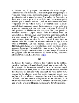 et s'arrête net, à quelques centimètres de votre visage !
Domontor est tout abasourdi... mais sa stupeur ne dépasse pas la
vôtre. Son visage émacié exprime la surprise, l'incrédulité, la rage
impuissante... et la peur. Les yeux écarquillés de Domontor se
fixent sur la statue, puis sur votre épée, dont vous remarquez à
présent que la lueur s'affaiblit. C'est un phénomène dont vous
comprenez tout de suite la cause, et Domontor aussi : la statue
annihile toute magie, au moins dans un certain rayon. Mais vous
ne pouvez vous permettre de rester dans cette zone de sécurité. Il
faut profiter de l'hébétude du magicien fou pour porter la
première attaque. L'épée haute, vous bondissez vers lui.
Complètement désemparé, il vous vise d'une main tremblante. Il
peut vous lancer une décharge, mais une seule, avant d'essuyer
votre attaque. Pour esquiver le choc mortel, il vous faut, en
lançant trois dés, obtenir un résultat inférieur ou égal à votre
total d’HABILETÉ. En cas d'échec, vous perdez 15 points
d’ENDURANCE. (Vous avez cependant une autre solution : si vous
possédez l'Anneau d'Intangibilité, vous pouvez l'activer, et la
décharge d'énergie vous traversera sans dommage. L'anneau se
désagrégera alors. Si vous survivez au rayon mortel, vous vous
jetez sur Domontor. Rendez-vous au 30.
243
Au temps de l'Empire d'Ankou, les rejetons de la noblesse
entraient traditionnellement dans le clergé pour y apprendre l'art
de la magie. Le Revenôme auquel vous vous mesurez devait
sûrement être bon élève, car il lui suffît de vous toucher pour que
des étincelles de lumière verte jaillissent de votre corps. Vous
essayez de les chasser, mais les petites lumières aiguës vous
paralysent les membres et vous empoisonnent le sang. Votre vue
s'affaiblit, tout commence à disparaître autour de vous, votre
ultime vision est le rictus qui tord la bouche du Revenôme, tandis
qu'il arrache avidement le précieux Pendentif de votre poitrine.
 