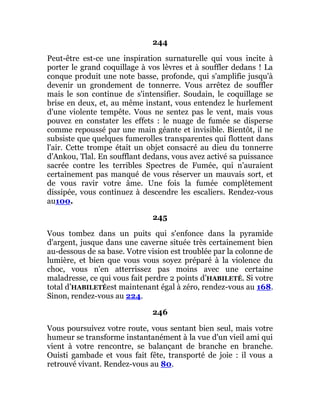 244
Peut-être est-ce une inspiration surnaturelle qui vous incite à
porter le grand coquillage à vos lèvres et à souffler dedans ! La
conque produit une note basse, profonde, qui s'amplifie jusqu'à
devenir un grondement de tonnerre. Vous arrêtez de souffler
mais le son continue de s'intensifier. Soudain, le coquillage se
brise en deux, et, au même instant, vous entendez le hurlement
d'une violente tempête. Vous ne sentez pas le vent, mais vous
pouvez en constater les effets : le nuage de fumée se disperse
comme repoussé par une main géante et invisible. Bientôt, il ne
subsiste que quelques fumerolles transparentes qui flottent dans
l'air. Cette trompe était un objet consacré au dieu du tonnerre
d'Ankou, Tlal. En soufflant dedans, vous avez activé sa puissance
sacrée contre les terribles Spectres de Fumée, qui n'auraient
certainement pas manqué de vous réserver un mauvais sort, et
de vous ravir votre âme. Une fois la fumée complètement
dissipée, vous continuez à descendre les escaliers. Rendez-vous
au100.
245
Vous tombez dans un puits qui s'enfonce dans la pyramide
d'argent, jusque dans une caverne située très certainement bien
au-dessous de sa base. Votre vision est troublée par la colonne de
lumière, et bien que vous vous soyez préparé à la violence du
choc, vous n'en atterrissez pas moins avec une certaine
maladresse, ce qui vous fait perdre 2 points d’HABILETÉ. Si votre
total d’HABILETÉest maintenant égal à zéro, rendez-vous au 168.
Sinon, rendez-vous au 224.
246
Vous poursuivez votre route, vous sentant bien seul, mais votre
humeur se transforme instantanément à la vue d'un vieil ami qui
vient à votre rencontre, se balançant de branche en branche.
Ouisti gambade et vous fait fête, transporté de joie : il vous a
retrouvé vivant. Rendez-vous au 80.
 