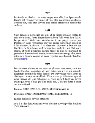 247
La fumée se dissipe... et votre corps avec elle. Les Spectres de
Fumée ont réclamé votre âme, et vous êtes maintenant des leurs.
Comme eux, vous êtes devenu une ombre errante du monde des
ombres.
248
Vous lancez le pendentif au loin, et la pierre explose contre le
mur de marbre. Votre imprudence a bien failli vous être fatale.
Le pendentif était très certainement un piège tendu par
Domontor, dans l'hypothèse où vous auriez survécu, et continué
à lui donner la chasse. Il a sûrement ordonné à l'un de ses
Gardiens de Cauchemar de le laisser à cet endroit, c'est l'évidence
même, et voilà pourquoi aucune trace de pas ne marquait la
poussière. Bien résolu à rester constamment sur vos gardes, vous
retournez dans le couloir et vous repartez vers l'ouest. Rendez-
vous au 269.
249
Les sinistres donneurs de mort se glissent vers vous, sans un
bruit. Sous leur capuchon de soie noire, leurs yeux en amande
clignotent comme de pâles étoiles. De leur visage voilé, vous ne
distinguez aucun autre détail. Vous savez parfaitement que si
vous essayez de leur échapper, ils vous auront taillé en pièces
avant que vous n'ayez pu faire trois pas. C'est une lutte à mort
qui vous attend.
Premier GARDIENDE CAUCHEMARENDURANCE: 12
Deuxième GARDIEN DE CAUCHEMARENDURANCE: 12
Lancez deux dés. Si vous obtenez :
de 2 à 4 : les deux Gardiens vous blessent et vousperdez 6 points
d’ENDURANCE;
 