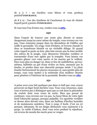 de 5 à 7 : un Gardien vous blesse et vous perdez3
pointsd’ENDURANCE;
de 8 à 12 : l'un des Gardiens de Cauchemar (à vous de choisir
lequel) perd 3 points d’ENDURANCE.
Si vous tuez l'un d'entre eux, rendez-vous au285.
250
Dans l'espoir de trouver une route plus directe et moins
dangereuse jusqu'au cœur même du temple, vous revenez sur vos
pas. Vous remontez jusque dans les décombres de l'édifice qui
coiffe la pyramide. Un orage vient d'éclater, et l'averse chaude et
drue se transforme bientôt en un véritable déluge. Et quand
votre regard se porte au loin, plus loin encore que la cime mobile
des arbres de la jungle, vous découvrez l'étendue verdâtre et
tourmentée d'une mer agitée par la tempête. Vous laissez vos
pensées glisser vers votre navire et les marins qui le veillent.
Etes-vous plus en danger ici, dans ce lieu de malédiction, qu'eux-
mêmes, ballottés au gré d'une rivière en furie, menacés par la
foudre, et perdus dans une obscurité presque totale ? La pluie
fouette furieusement les pierres moussues et, sans perdre plus de
temps, vous vous mettez à la recherche d'un meilleur chemin
pour pénétrer à l'intérieur de la pyramide. Rendez-vous au 180.
251
A peine avez-vous fait quelques pas dans ce hall que vous croyez
percevoir un léger bruit derrière vous. Vous vous retournez, mais
vous n'arrivez pas à distinguer quoi que ce soit dans la pénombre
du couloir dont vous venez de sortir. Bien que pressé de
continuer, vous revenez sur vos pas. La lueur bleue de votre épée
fend l'obscurité opaque, presque palpable. Un squelette verdâtre
se dresse alors devant vous, dans ses haillons d'herbes humides
et de moisissures noirâtres. Tout à coup, il hurle. C'est un cri
perçant, inhumain. Et ses doigts décharnés vous saisissent à la
gorge. Le noble d'Ankou, dont vous aviez profané la sépulture,
est revenu du monde des morts pour se venger.
 