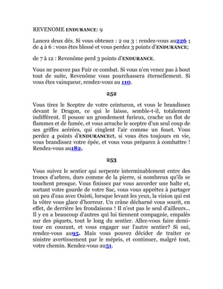 REVENOME ENDURANCE: 9
Lancez deux dés. Si vous obtenez : 2 ou 3 : rendez-vous au226 ;
de 4 à 6 : vous êtes blessé et vous perdez 3 points d’ENDURANCE;
de 7 à 12 : Revenôme perd 3 points d’ENDURANCE.
Vous ne pouvez pas Fuir ce combat. Si vous n'en venez pas à bout
tout de suite, Revenôme vous pourchassera éternellement. Si
vous êtes vainqueur, rendez-vous au 110.
252
Vous tirez le Sceptre de votre ceinturon, et vous le brandissez
devant le Dragon, ce qui le laisse, semble-t-il, totalement
indifférent. Il pousse un grondement furieux, crache un flot de
flammes et de fumée, et vous arrache le sceptre d'un seul coup de
ses griffes acérées, qui cinglent l'air comme un fouet. Vous
perdez 4 points d’ENDURANCEet, si vous êtes toujours en vie,
vous brandissez votre épée, et vous vous préparez à combattre !
Rendez-vous au182.
253
Vous suivez le sentier qui serpente interminablement entre des
troncs d'arbres, durs comme de la pierre, si nombreux qu'ils se
touchent presque. Vous finissez par vous accorder une halte et,
sortant votre gourde de votre Sac, vous vous apprêtez à partager
un peu d'eau avec Ouisti, lorsque levant les yeux, la vision qui est
la vôtre vous glace d'horreur. Un crâne décharné vous sourit, en
effet, de derrière les frondaisons ! Il n'est pas le seul d'ailleurs...
Il y en a beaucoup d'autres qui lui tiennent compagnie, empalés
sur des piquets, tout le long du sentier. Allez-vous faire demi-
tour en courant, et vous engager sur l'autre sentier? Si oui,
rendez-vous au95. Mais vous pouvez décider de traiter ce
sinistre avertissement par le mépris, et continuer, malgré tout,
votre chemin. Rendez-vous au51.
 