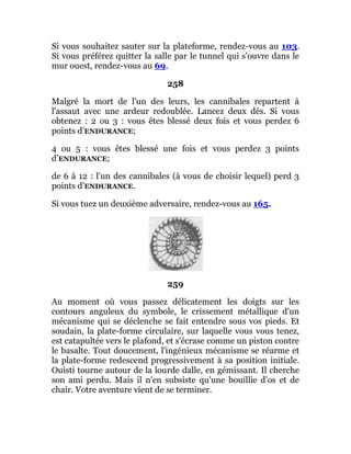 Si vous souhaitez sauter sur la plateforme, rendez-vous au 103.
Si vous préférez quitter la salle par le tunnel qui s'ouvre dans le
mur ouest, rendez-vous au 69.
258
Malgré la mort de l'un des leurs, les cannibales repartent à
l'assaut avec une ardeur redoublée. Lancez deux dés. Si vous
obtenez : 2 ou 3 : vous êtes blessé deux fois et vous perdez 6
points d’ENDURANCE;
4 ou 5 : vous êtes blessé une fois et vous perdez 3 points
d’ENDURANCE;
de 6 à 12 : l'un des cannibales (à vous de choisir lequel) perd 3
points d’ENDURANCE.
Si vous tuez un deuxième adversaire, rendez-vous au 165.
259
Au moment où vous passez délicatement les doigts sur les
contours anguleux du symbole, le crissement métallique d'un
mécanisme qui se déclenche se fait entendre sous vos pieds. Et
soudain, la plate-forme circulaire, sur laquelle vous vous tenez,
est catapultée vers le plafond, et s'écrase comme un piston contre
le basalte. Tout doucement, l'ingénieux mécanisme se réarme et
la plate-forme redescend progressivement à sa position initiale.
Ouisti tourne autour de la lourde dalle, en gémissant. Il cherche
son ami perdu. Mais il n'en subsiste qu'une bouillie d'os et de
chair. Votre aventure vient de se terminer.
 