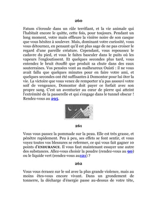 260
Fatum s'écroule dans un râle terrifiant, et la vie animale qui
l'habitait encore le quitte, cette fois, pour toujours. Pendant un
long moment, votre main effleure la visière noire de son casque
que vous hésitez à soulever. Mais, dominant votre curiosité, vous
vous détournez, en pensant qu'il est plus sage de ne pas croiser le
regard d'une pareille créature. Cependant, vous repoussez le
cadavre du pied, et vous le faites basculer dans le puits où les
vapeurs l'engloutissent. Et quelques secondes plus tard, vous
entendez le bruit étouffé que produit sa chute dans des eaux
souterraines. Vos pensées vont au malheureux Ouisti : il ne vous
avait fallu que quelques minutes pour en faire votre ami, et
quelques secondes ont été suffisantes à Domontor pour lui ôter la
vie. La victoire que vous venez de remporter n'a pas assouvi votre
soif de vengeance, Domontor doit payer ce forfait avec son
propre sang. C'est un aventurier au cœur de pierre qui atteint
l'extrémité de la passerelle et qui s'engage dans le tunnel obscur !
Rendez-vous au 295.
261
Vous vous passez la pommade sur la peau. Elle est très grasse, et
pénètre rapidement. Peu à peu, ses effets se font sentir, et vous
voyez toutes vos blessures se refermer, ce qui vous fait gagner 10
points d’ENDURANCE. Il vous faut maintenant essayer une autre
des substances. Allez-vous choisir la poudre (rendez-vous au 90)
ou le liquide vert (rendez-vous au121) ?
262
Vous vous écrasez sur le sol avec la plus grande violence, mais au
moins êtes-vous encore vivant. Dans un grondement de
tonnerre, la décharge d'énergie passe au-dessus de votre tête,
 