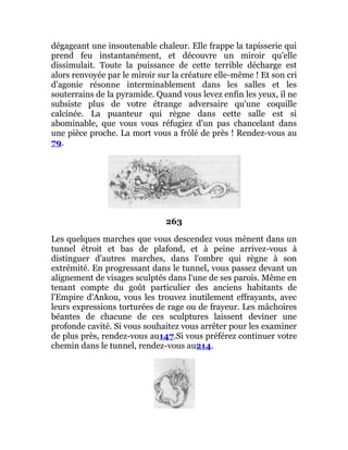 dégageant une insoutenable chaleur. Elle frappe la tapisserie qui
prend feu instantanément, et découvre un miroir qu'elle
dissimulait. Toute la puissance de cette terrible décharge est
alors renvoyée par le miroir sur la créature elle-même ! Et son cri
d'agonie résonne interminablement dans les salles et les
souterrains de la pyramide. Quand vous levez enfin les yeux, il ne
subsiste plus de votre étrange adversaire qu'une coquille
calcinée. La puanteur qui règne dans cette salle est si
abominable, que vous vous réfugiez d'un pas chancelant dans
une pièce proche. La mort vous a frôlé de près ! Rendez-vous au
79.
263
Les quelques marches que vous descendez vous mènent dans un
tunnel étroit et bas de plafond, et à peine arrivez-vous à
distinguer d'autres marches, dans l'ombre qui règne à son
extrémité. En progressant dans le tunnel, vous passez devant un
alignement de visages sculptés dans l'une de ses parois. Même en
tenant compte du goût particulier des anciens habitants de
l'Empire d'Ankou, vous les trouvez inutilement effrayants, avec
leurs expressions torturées de rage ou de frayeur. Les mâchoires
béantes de chacune de ces sculptures laissent deviner une
profonde cavité. Si vous souhaitez vous arrêter pour les examiner
de plus près, rendez-vous au147.Si vous préférez continuer votre
chemin dans le tunnel, rendez-vous au214.
 