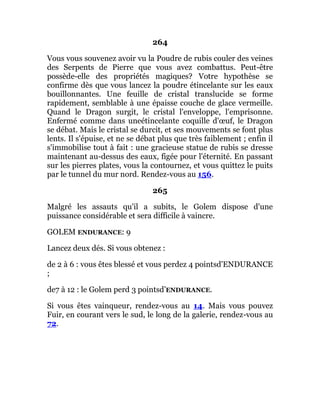 264
Vous vous souvenez avoir vu la Poudre de rubis couler des veines
des Serpents de Pierre que vous avez combattus. Peut-être
possède-elle des propriétés magiques? Votre hypothèse se
confirme dès que vous lancez la poudre étincelante sur les eaux
bouillonnantes. Une feuille de cristal translucide se forme
rapidement, semblable à une épaisse couche de glace vermeille.
Quand le Dragon surgit, le cristal l'enveloppe, l'emprisonne.
Enfermé comme dans uneétincelante coquille d'œuf, le Dragon
se débat. Mais le cristal se durcit, et ses mouvements se font plus
lents. Il s'épuise, et ne se débat plus que très faiblement ; enfin il
s'immobilise tout à fait : une gracieuse statue de rubis se dresse
maintenant au-dessus des eaux, figée pour l'éternité. En passant
sur les pierres plates, vous la contournez, et vous quittez le puits
par le tunnel du mur nord. Rendez-vous au 156.
265
Malgré les assauts qu'il a subits, le Golem dispose d'une
puissance considérable et sera difficile à vaincre.
GOLEM ENDURANCE: 9
Lancez deux dés. Si vous obtenez :
de 2 à 6 : vous êtes blessé et vous perdez 4 pointsd'ENDURANCE
;
de7 à 12 : le Golem perd 3 pointsd’ENDURANCE.
Si vous êtes vainqueur, rendez-vous au 14. Mais vous pouvez
Fuir, en courant vers le sud, le long de la galerie, rendez-vous au
72.
 