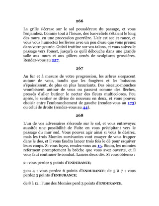 266
La grille s'écrase sur le sol poussiéreux du passage, et vous
l'enjambez. Comme tout à l'heure, des bas-reliefs s'étalent le long
des murs, en une procession guerrière. L'air est sec et rance, et
vous vous humectez les lèvres avec un peu d'eau que vous prenez
dans votre gourde. Ouisti trottine sur vos talons, et vous suivez le
passage vers l'ouest, jusqu'à ce qu'il débouche dans une grande
salle aux murs et aux piliers ornés de sculptures grossières.
Rendez-vous au 257.
267
Au fur et à mesure de votre progression, les arbres s'espacent
autour de vous, tandis que les fougères et les buissons
s'épaississent, de plus en plus luxuriants. Des oiseaux-mouches
vrombissent autour de vous ou passent comme des flèches,
pressés d'aller butiner le nectar des fleurs multicolores. Peu
après, le sentier se divise de nouveau en deux, et vous pouvez
choisir entre l'embranchement de gauche (rendez-vous au 173)
ou celui de droite (rendez-vous au 44).
268
L'un de vos adversaires s'écroule sur le sol, et vous entrevoyez
aussitôt une possibilité de Fuite en vous précipitant vers le
passage du mur sud. Vous pouvez agir ainsi si vous le désirez,
mais les trois Momies survivantes vont essayer de vous frapper
dans le dos, et il vous faudra lancer trois fois le dé pour esquiver
leurs coups. Si vous fuyez, rendez-vous au 15. Sinon, les momies
referment promptement la brèche que vous avez ouverte, et il
vous faut continuer le combat. Lancez deux dés. Si vous obtenez :
2 : vous perdez 9 points d’ENDURANCE;
3 ou 4 : vous perdez 6 points d’ENDURANCE; de 5 à 7 : vous
perdez 3 points d’ENDURANCE;
de 8 à 12 : l'une des Momies perd 3 points d’ENDURANCE.
 
