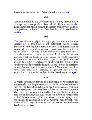 Si vous tuez une autre des créatures, rendez-vous au 98.
269
Dans le mur nord du couloir débouche un tunnel, au bout duquel
vous apercevez une porte en bois calciné. Si vous désirez aller
jusqu'à cette porte pour essayer de l'ouvrir, rendez-vous au 56. Si
vous préférez continuer à marcher dans le couloir, rendez-vous
au 223.
270
D'un pas vif et énergique, vous grimpez les marches jusqu'au
sommet de la pyramide. Il est nettement moins fatigant
d'escalader cette réplique miniature, que de se hisser jusqu'au
sommet de la pyramide principale, comme vous l'avez fait voilà
peu de temps ! « Allons, il faut profiter des bons moments »,
vous dites-vous en arrivant, en mettant le pied sur la dernière
marche. Tout en haut, vous découvrez un puits circulaire.
Soudain, une colonne de lumière rouge vermeil jaillit du haut
plafond de la salle, et s'enfonce verticalement dans le puits, droit
vers le cœur de la pyramide d'argent. Le seul moyen de continuer
est de pénétrer dans le rayon lumineux ! Vous rengainez donc
votre épée dans son fourreau, et, prenant une profonde
inspiration, vous vous lancez dans le vide. Rendez-vous au 176.
271
Le regard farouche et terrifié de la jeune fille ne vous quitte pas
une seconde, tandis que vous sectionnez la corde qui retient la
cage pour la faire descendre sans heurt jusqu'au sol. D'un seul
coup de poignard, vous tranchez la liane qui en ferme la porte.
Mais alors que vous vous attendiez à ce que la jeune fille se
précipite au dehors, vous êtes surpris de la voir se réfugier tout
au fond de sa prison en gémissant. Vous avez beau déployer tous
vos talents de persuasion pour la rassurer, rien n'y fait. Vous
laissez alors la cage ouverte, et vous poursuivez votre chemin.
Rendez-vous au 209.
 