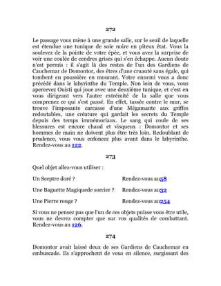 272
Le passage vous mène à une grande salle, sur le seuil de laquelle
est étendue une tunique de soie noire en piteux état. Vous la
soulevez de la pointe de votre épée, et vous avez la surprise de
voir une coulée de cendres grises qui s'en échappe. Aucun doute
n'est permis : il s'agit là des restes de l'un des Gardiens de
Cauchemar de Domontor, des êtres d'une cruauté sans égale, qui
tombent en poussière en mourant. Votre ennemi vous a donc
précédé dans le labyrinthe du Temple. Non loin de vous, vous
apercevez Ouisti qui joue avec une deuxième tunique, et c'est en
vous dirigeant vers l'autre extrémité de la salle que vous
comprenez ce qui s'est passé. En effet, tassée contre le mur, se
trouve l'imposante carcasse d'une Mégamante aux griffes
redoutables, une créature qui gardait les secrets du Temple
depuis des temps immémoriaux. Le sang qui coule de ses
blessures est encore chaud et visqueux : Domontor et ses
hommes de main ne doivent plus être très loin. Redoublant de
prudence, vous vous enfoncez plus avant dans le labyrinthe.
Rendez-vous au 122.
273
Quel objet allez-vous utiliser :
Un Sceptre doré ? Rendez-vous au58
Une Baguette Magiquede sorcier ? Rendez-vous au32
Une Pierre rouge ? Rendez-vous au254
Si vous ne pensez pas que l'un de ces objets puisse vous être utile,
vous ne devrez compter que sur vos qualités de combattant.
Rendez-vous au 126.
274
Domontor avait laissé deux de ses Gardiens de Cauchemar en
embuscade. Ils s'approchent de vous en silence, surgissant des
 