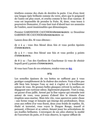 ténèbres comme des chats de derrière la porte. L'un d'eux tient
une longue épée brillante comme du verre, alors que le poignard
de l'autre est plus court, et crochu comme le bec d'un vautour. Il
vous est impossible de prendre la Fuite. Si, donc, vous tenez à
poursuivre Domontor, il vous faut tout d'abord tuer ces assassins
de l'ombre, aussi insaisissables que démoniaques.
Premier GARDIENDE CAUCHEMARENDURANCE: 12 Deuxième
GARDIEN DE CAUCHEMARENDURANCE: 12
Lancez deux dés. Si vous obtenez :
de 2 à 4 : vous êtes blessé deux fois et vous perdez 6points
d’ENDURANCE;
de 5 à 7 : vous êtes blessé une fois et vous perdez 3 points
d’ENDURANCE;
de 8 à 12 : l'un des Gardiens de Cauchemar (à vous de choisir
lequel) perd 3 points d’ENDURANCE.
Si vous tuez l'une de ces créatures, rendez-vous au 65.
275
Les semelles épaisses de vos bottes ne suffisent pas à vous
protéger complètement de la chaleur des rochers. Vous n'êtes pas
allé bien loin lorsque l'eau se met à s'agiter et à bouillonner
autour de vous. De grosses bulles glauques crèvent la surface, en
dégageant une curieuse odeur, légèrement piquante. Tout à coup,
un geyser d'eau jaillit. Arrosé par la fine vapeur qui retombe tout
autour de vous, vous pensez d'abord être le témoin d'une
éruption sous-marine. Mais très vite, vous apercevez autre chose
: une forme rouge et luisante qui émerge des profondeurs. Deux
yeux aux reflets d'or vous fixent, deux yeux froids de reptiles. Et,
ébahi et terrorisé, vous voyez le Dragon Rouge, massif et
puissant, s'ébrouer et se cabrer, faisant jouer les articulations de
ses écailles brillantes. L'envergure de ses ailes obstrue la moitié
de l'ouverture du puits, et il vous observe, la vapeur sifflant de
 