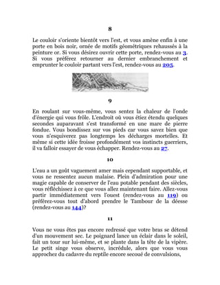 8
Le couloir s'oriente bientôt vers l'est, et vous amène enfin à une
porte en bois noir, ornée de motifs géométriques rehaussés à la
peinture or. Si vous désirez ouvrir cette porte, rendez-vous au 3.
Si vous préférez retourner au dernier embranchement et
emprunter le couloir partant vers l'est, rendez-vous au 205.
9
En roulant sur vous-même, vous sentez la chaleur de l'onde
d'énergie qui vous frôle. L'endroit où vous étiez étendu quelques
secondes auparavant s'est transformé en une mare de pierre
fondue. Vous bondissez sur vos pieds car vous savez bien que
vous n'esquiverez pas longtemps les décharges mortelles. Et
même si cette idée froisse profondément vos instincts guerriers,
il va falloir essayer de vous échapper. Rendez-vous au 27.
10
L'eau a un goût vaguement amer mais cependant supportable, et
vous ne ressentez aucun malaise. Plein d'admiration pour une
magie capable de conserver de l'eau potable pendant des siècles,
vous réfléchissez à ce que vous allez maintenant faire. Allez-vous
partir immédiatement vers l'ouest (rendez-vous au 119) ou
préférez-vous tout d'abord prendre le Tambour de la déesse
(rendez-vous au 144)?
11
Vous ne vous êtes pas encore redressé que votre bras se détend
d'un mouvement sec. Le poignard lance un éclair dans le soleil,
fait un tour sur lui-même, et se plante dans la tête de la vipère.
Le petit singe vous observe, incrédule, alors que vous vous
approchez du cadavre du reptile encore secoué de convulsions,
 