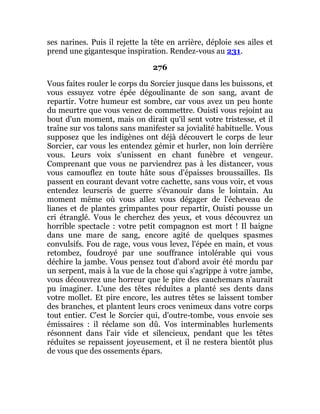 ses narines. Puis il rejette la tête en arrière, déploie ses ailes et
prend une gigantesque inspiration. Rendez-vous au 231.
276
Vous faites rouler le corps du Sorcier jusque dans les buissons, et
vous essuyez votre épée dégoulinante de son sang, avant de
repartir. Votre humeur est sombre, car vous avez un peu honte
du meurtre que vous venez de commettre. Ouisti vous rejoint au
bout d'un moment, mais on dirait qu'il sent votre tristesse, et il
traîne sur vos talons sans manifester sa jovialité habituelle. Vous
supposez que les indigènes ont déjà découvert le corps de leur
Sorcier, car vous les entendez gémir et hurler, non loin derrière
vous. Leurs voix s'unissent en chant funèbre et vengeur.
Comprenant que vous ne parviendrez pas à les distancer, vous
vous camouflez en toute hâte sous d'épaisses broussailles. Ils
passent en courant devant votre cachette, sans vous voir, et vous
entendez leurscris de guerre s'évanouir dans le lointain. Au
moment même où vous allez vous dégager de l'écheveau de
lianes et de plantes grimpantes pour repartir, Ouisti pousse un
cri étranglé. Vous le cherchez des yeux, et vous découvrez un
horrible spectacle : votre petit compagnon est mort ! Il baigne
dans une mare de sang, encore agité de quelques spasmes
convulsifs. Fou de rage, vous vous levez, l'épée en main, et vous
retombez, foudroyé par une souffrance intolérable qui vous
déchire la jambe. Vous pensez tout d'abord avoir été mordu par
un serpent, mais à la vue de la chose qui s'agrippe à votre jambe,
vous découvrez une horreur que le pire des cauchemars n'aurait
pu imaginer. L'une des têtes réduites a planté ses dents dans
votre mollet. Et pire encore, les autres têtes se laissent tomber
des branches, et plantent leurs crocs venimeux dans votre corps
tout entier. C'est le Sorcier qui, d'outre-tombe, vous envoie ses
émissaires : il réclame son dû. Vos interminables hurlements
résonnent dans l'air vide et silencieux, pendant que les têtes
réduites se repaissent joyeusement, et il ne restera bientôt plus
de vous que des ossements épars.
 