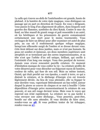 277
La salle qui s'ouvre au-delà de l'antichambre est grande, haute de
plafond. A la lumière de votre épée magique, vous distinguez un
passage qui en part en direction de l'ouest. En vous y dirigeant,
vous passez le long d'un alignement de piliers, dans lesquels sont
gravées des flammes, symboles du dieu Katak. Contre le mur du
fond, un bloc massif de granit rouge et poli ressemble à un autel,
où les hérétiques et les prisonniers de guerre connaissaient
certainement une mort pour le moins tourmentée. Vous
envisagez de faire un détour pour aller examiner cet autel de plus
près, au cas où il renfermerait quelque relique magique,
lorsqu’une silhouette surgit de l'ombre et se dresse devant vous.
Cela tient debout sur deux jambes, mais ce n'est pas humain. Sa
peau est sombre et épineuse, ses deux membres supérieurs sont
atrophiés et se terminent par des serres impressionnantes, et sa
tête n'est que l'orbite d'un œil unique, brillant, qui oscille à
l'extrémité d'un long cou maigre. Vous êtes paralysé de terreur.
Jamais vous n'avez rencontré pareille créature. Ce moment
d'hésitation manque de vous coûter la vie : La créature profite de
votre désarroi pour vous décocher un fulgurant rayon de lumière,
couleur de rubis, qui fuse de son œil. Mais au même instant,
Ouisti, qui était perché sur vos épaules, a sauté à terre, ce qui a
distrait la créature, et la décharge d'énergie s'en est trouvée
légèrement déviée. Au lieu de vous atteindre, elle va frapper le
mur derrière vous, vaporisant littéralement un bas-relief, autour
duquel la pierre se couvre de cloques et se met à bouillir ! Cette
déperdition d'énergie prive momentanément la créature de son
pouvoir, et son œil rouge devient terne. Mais vous le voyez qui
reprend son éclat rapidement. La créature ne va pas tarder à
vous envoyer une autre décharge... Vous pourriez, peut-être,
bondir sur elle sans attendre. Si vous décidez de faire ainsi,
rendez-vous au 48. Si vous préférez tenter de lui échapper,
rendez-vous au 27.
 