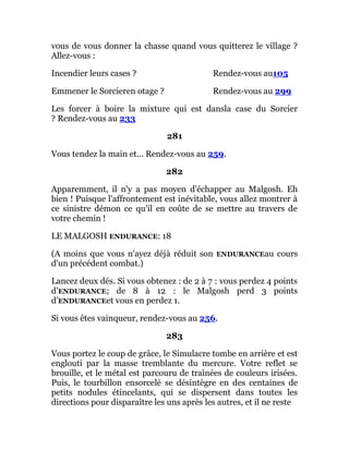 vous de vous donner la chasse quand vous quitterez le village ?
Allez-vous :
Incendier leurs cases ? Rendez-vous au105
Emmener le Sorcieren otage ? Rendez-vous au 299
Les forcer à boire la mixture qui est dansla case du Sorcier
? Rendez-vous au 233
281
Vous tendez la main et... Rendez-vous au 259.
282
Apparemment, il n'y a pas moyen d'échapper au Malgosh. Eh
bien ! Puisque l'affrontement est inévitable, vous allez montrer à
ce sinistre démon ce qu'il en coûte de se mettre au travers de
votre chemin !
LE MALGOSH ENDURANCE: 18
(A moins que vous n'ayez déjà réduit son ENDURANCEau cours
d'un précédent combat.)
Lancez deux dés. Si vous obtenez : de 2 à 7 : vous perdez 4 points
d’ENDURANCE; de 8 à 12 : le Malgosh perd 3 points
d’ENDURANCEet vous en perdez 1.
Si vous êtes vainqueur, rendez-vous au 256.
283
Vous portez le coup de grâce, le Simulacre tombe en arrière et est
englouti par la masse tremblante du mercure. Votre reflet se
brouille, et le métal est parcouru de traînées de couleurs irisées.
Puis, le tourbillon ensorcelé se désintègre en des centaines de
petits nodules étincelants, qui se dispersent dans toutes les
directions pour disparaître les uns après les autres, et il ne reste
 