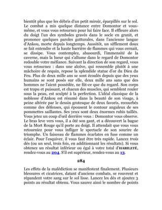 bientôt plus que les débris d'un petit miroir, éparpillés sur le sol.
Le combat a mis quelque distance entre Domontor et vous-
même, et vous vous retournez pour lui faire face. Il effleure alors
du doigt l'un des symboles gravés dans le socle en granit, et
prononce quelques paroles gutturales, dans l'ancienne langue
d'Ankou, morte depuis longtemps. Aussitôt, un sifflement doux
se fait entendre et la haute barrière de flammes qui vous cernait,
se dissipe. Vous contemplez, abasourdi, l'immensité de la
caverne, mais la lueur qui s'allume dans le regard de Domontor
redouble votre méfiance. Suivant la direction de son regard, vous
vous retournez : dans une alcôve, qui ressemble plutôt à une
mâchoire de requin, repose la splendide statue d'or du Dieu du
Feu. Plus de deux mille ans se sont écoulés depuis que des yeux
humains se sont posés sur elle, deux mille ans sans que des
hommes ne l'aient possédée, ne fût-ce que du regard. Son corps
est trapu et puissant, et chacun des muscles, qui semblent rouler
sous la peau, est sculpté à la perfection. L'idéal classique de la
noblesse d'Ankou est résumé dans la beauté de son visage, à
peine altérée par le dessin grotesque de deux favoris, recourbés
comme des défenses, qui épousent le contour anguleux de ses
pommettes saillantes. Ses yeux sont deux énormes rubis taillés.
Vous jetez un coup d'œil derrière vous : Domontor vous observe.
Le bras leve vers vous, il a ôté son gant, et a découvert la bague
de la Mort Rouge qu'il porte au doigt. Il attendait que vous vous
retourniez pour vous infliger le spectacle de son sourire de
triomphe. Un faisceau de flammes écarlates en fuse comme un
éclair. Pour l'esquiver, il vous faut être très rapide. Lancez trois
dés (ou un seul, trois fois, en additionnant les résultats). Si vous
obtenez un résultat inférieur ou égal à votre total d’HABILETÉ,
rendez-vous au 204. S'il est supérieur, rendez-vous au 13.
284
Les effets de la malédiction se manifestent finalement. Plusieurs
blessures et cicatrices, datant d'anciens combats, se rouvrent et
répandent votre sang sur le sol lisse. Lancez les dés et ajoutez 3
points au résultat obtenu. Vous saurez ainsi le nombre de points
 